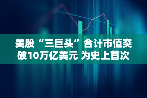 美股“三巨頭”合計市值突破10萬億美元 為史上首次