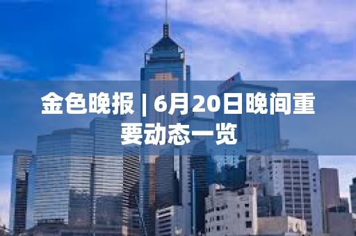 金色晚報 | 6月20日晚間重要動態一覽