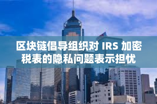 區塊鏈倡導組織對 IRS 加密稅表的隱私問題表示擔憂