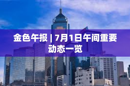 金色午報(bào) | 7月1日午間重要?jiǎng)討B(tài)一覽