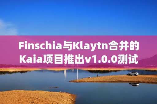 Finschia與Klaytn合并的Kaia項目推出v1.0.0測試網“Kairos”