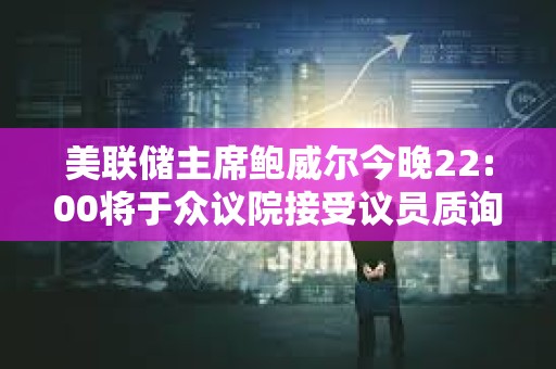 美聯(lián)儲主席鮑威爾今晚22:00將于眾議院接受議員質(zhì)詢