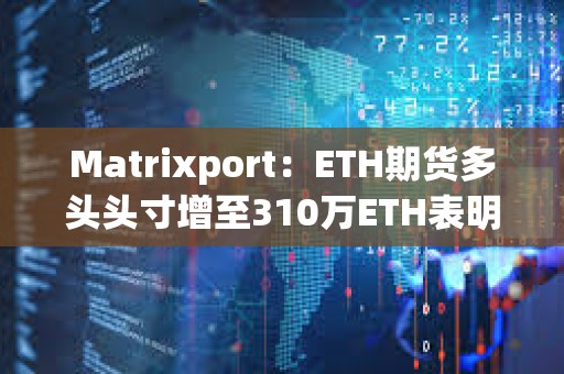 Matrixport：ETH期貨多頭頭寸增至310萬ETH表明現貨以太坊ETF即將獲批
