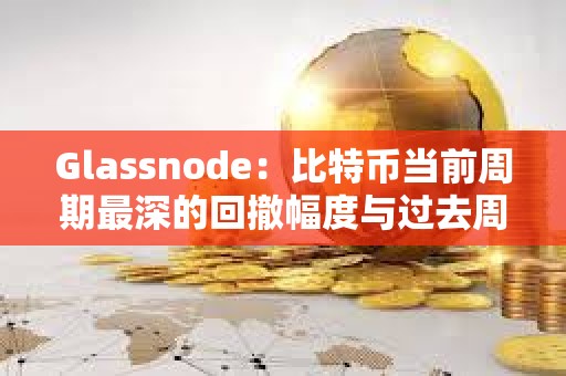 Glassnode：比特幣當(dāng)前周期最深的回撤幅度與過去周期相比仍然較淺