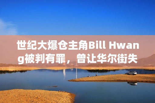世紀大爆倉主角Bill Hwang被判有罪，曾讓華爾街失血百億美元