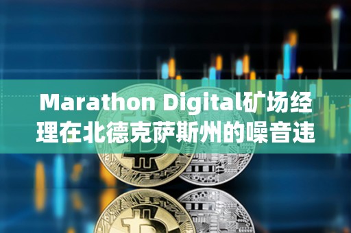 Marathon Digital礦場經(jīng)理在北德克薩斯州的噪音違規(guī)指控中被判無罪