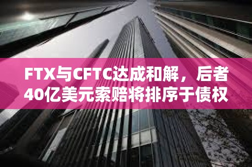 FTX與CFTC達成和解，后者40億美元索賠將排序于債權人和利息之后