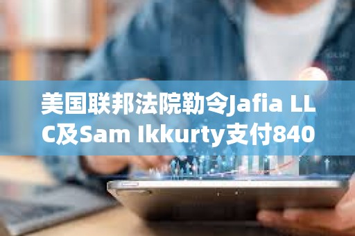 美國聯(lián)邦法院勒令Jafia LLC及Sam Ikkurty支付8400萬美元以了結(jié)欺詐指控