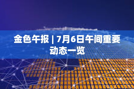 金色午報 | 7月6日午間重要動態一覽 金色午報 | 7月6日午間重要動態一覽