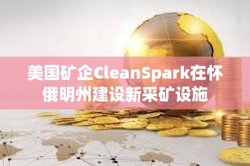 美國礦企CleanSpark在懷俄明州建設新采礦設施