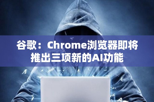 谷歌：Chrome瀏覽器即將推出三項新的AI功能