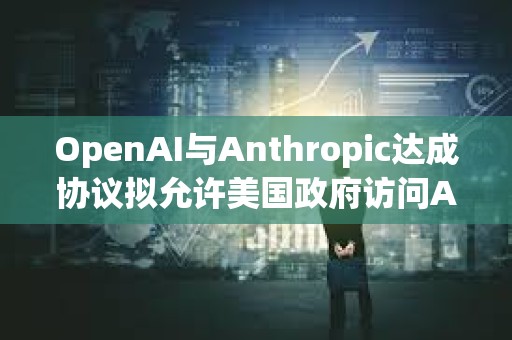 OpenAI與Anthropic達(dá)成協(xié)議擬允許美國政府訪問AI模型