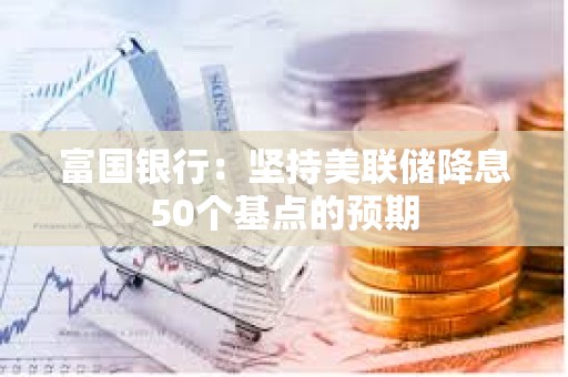 富國銀行：堅持美聯儲降息50個基點的預期