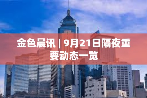 金色晨訊 | 9月21日隔夜重要動態一覽