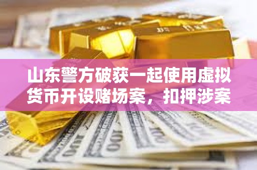 山東警方破獲一起使用虛擬貨幣開設賭場案，扣押涉案資金1000余萬元