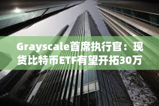 Grayscale首席執行官：現貨比特幣ETF有望開拓30萬億美元的市場