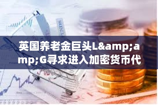 英國養老金巨頭L&amp;G尋求進入加密貨幣代幣化領域
