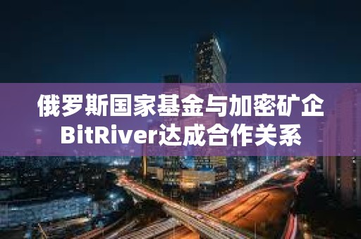 俄羅斯國家基金與加密礦企BitRiver達成合作關系