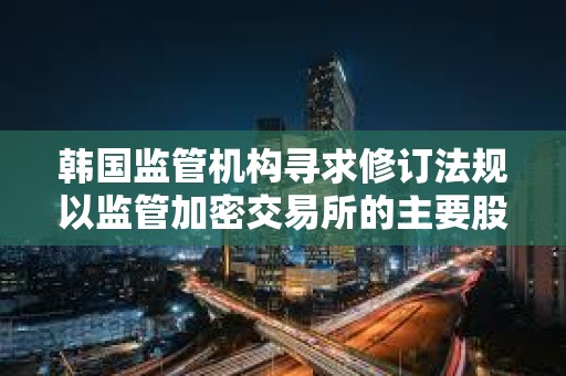 韓國監(jiān)管機構尋求修訂法規(guī)以監(jiān)管加密交易所的主要股東