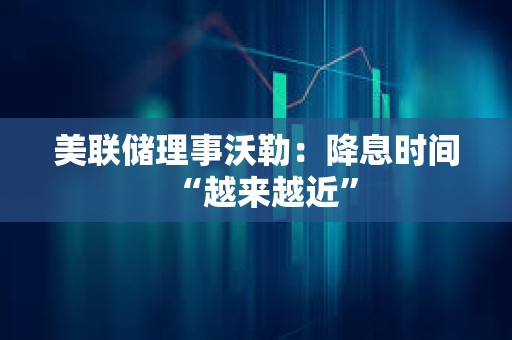美聯儲理事沃勒：降息時間“越來越近”