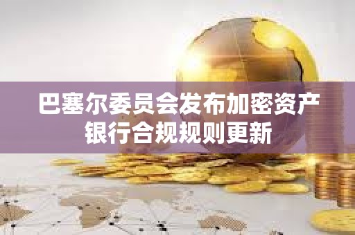 巴塞爾委員會發布加密資產銀行合規規則更新