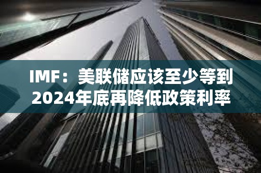 IMF：美聯儲應該至少等到2024年底再降低政策利率