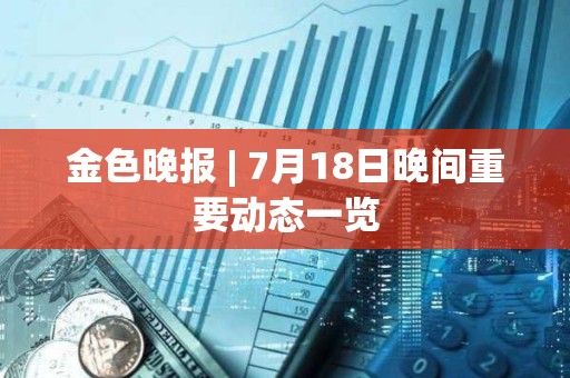金色晚報 | 7月18日晚間重要動態(tài)一覽