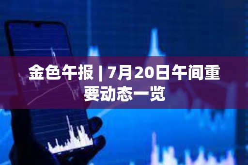 金色午報 | 7月20日午間重要動態(tài)一覽