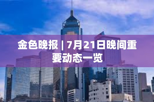 金色晚報 | 7月21日晚間重要動態一覽