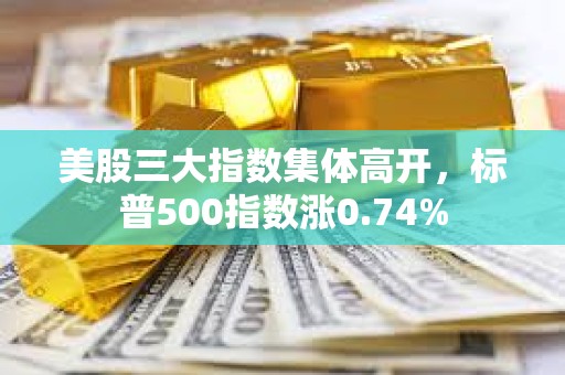 美股三大指數集體高開，標普500指數漲0.74%