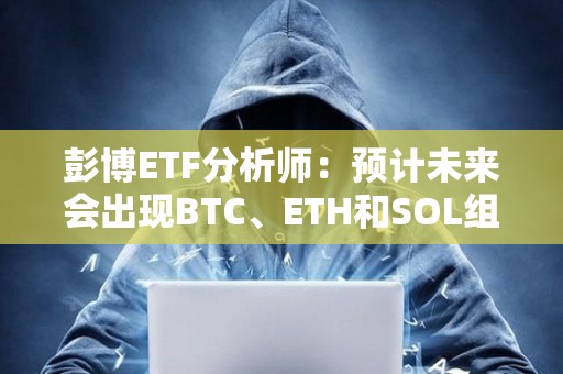 彭博ETF分析師：預計未來會出現BTC、ETH和SOL組合現貨ETF，但潛力可能有限