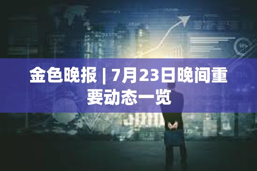 金色晚報 | 7月23日晚間重要動態(tài)一覽