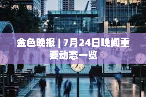 金色晚報 | 7月24日晚間重要動態(tài)一覽