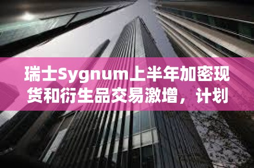 瑞士Sygnum上半年加密現貨和衍生品交易激增，計劃將業務擴展到歐盟和香港