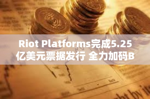 Riot Platforms完成5.25億美元票據發行 全力加碼BTC收購