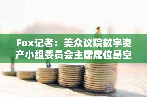 Fox記者：美眾議院數(shù)字資產(chǎn)小組委員會(huì)主席席位懸空，多名候選人浮出水面