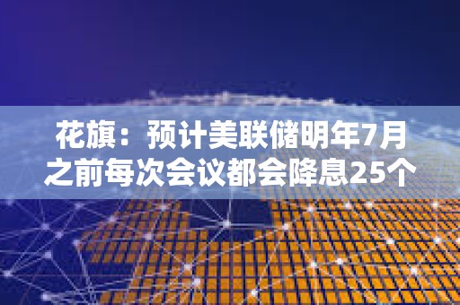 花旗：預(yù)計(jì)美聯(lián)儲(chǔ)明年7月之前每次會(huì)議都會(huì)降息25個(gè)基點(diǎn)