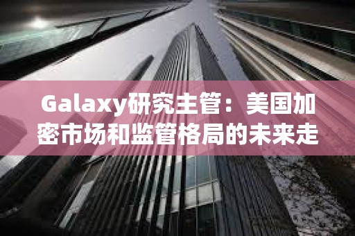 Galaxy研究主管：美國加密市場和監管格局的未來走勢