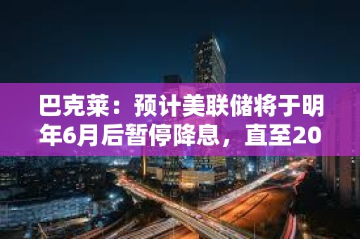 巴克萊：預計美聯儲將于明年6月后暫停降息，直至2026年年中