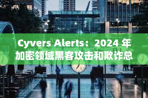 Cyvers Alerts：2024 年加密領(lǐng)域黑客攻擊和欺詐總損失超 60 億美元