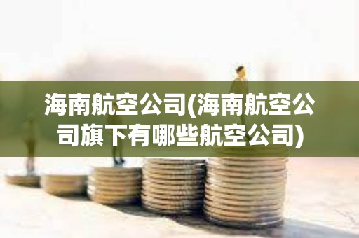 海南航空公司(海南航空公司旗下有哪些航空公司)