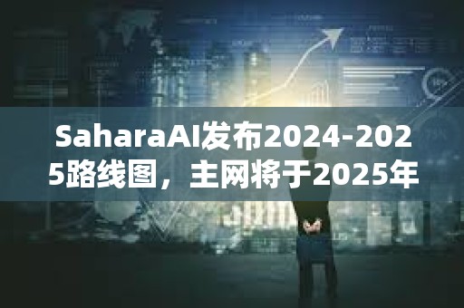 SaharaAI發布2024-2025路線圖，主網將于2025年Q3上線