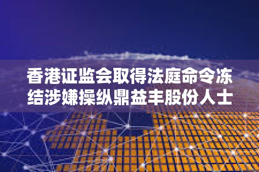 香港證監會取得法庭命令凍結涉嫌操縱鼎益豐股份人士的63.5億元資產