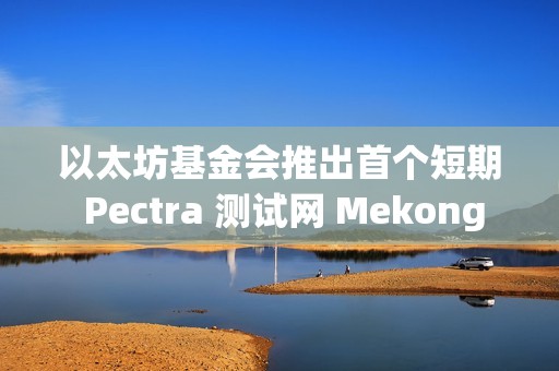 以太坊基金會推出首個短期 Pectra 測試網 Mekong