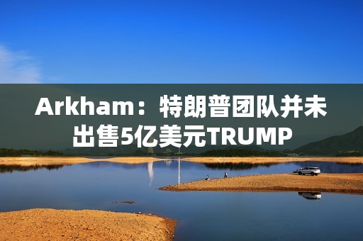 Arkham：特朗普團隊并未出售5億美元TRUMP