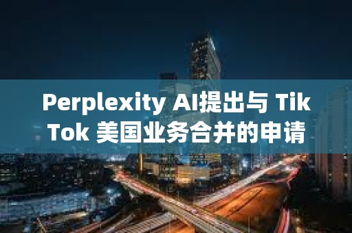 Perplexity AI提出與 TikTok 美國業務合并的申請