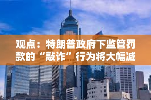 觀點：特朗普政府下監(jiān)管罰款的“敲詐”行為將大幅減少