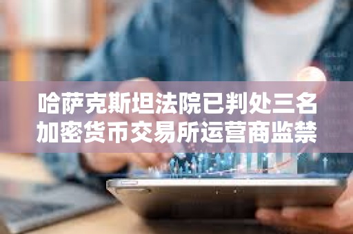 哈薩克斯坦法院已判處三名加密貨幣交易所運營商監禁
