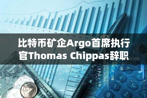 比特幣礦企Argo首席執(zhí)行官Thomas Chippas辭職