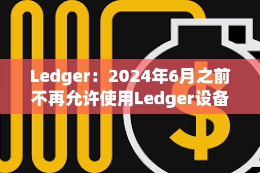 Ledger：2024年6月之前不再允許使用Ledger設備進行盲簽